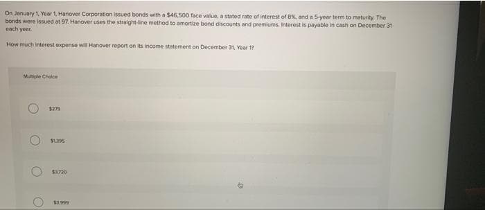 On January 1, Year 1, Hanover Corporation issued bonds with a $46,500 face value, a stated rate of interest of 8%, and a 5-year term to maturity. The
bonds were issued at 97. Hanover uses the straight-line method to amortize bond discounts and premiums. Interest is payable in cash on December 31
each year.
How much interest expense wil Hanover report on its income statement on December 31, Year 1?
Multiple Choice
$279
$1.395
$3.720
566ES
