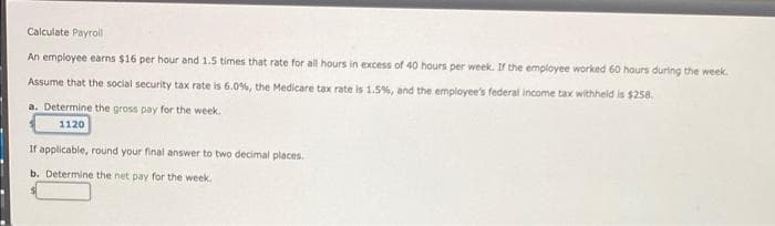 Calculate Payroll
An employee earns $16 per hour and 1.5 times that rate for all hours in excess of 40 hours per week. If the employee worked 60 hours during the week.
Assume that the social security tax rate is 6.0%, the Medicare tax rate is 1.5%, and the employee's federal income tax withheld is $258.
a. Determine the gross pay for the week.
1120
If applicable, round your final answer to two decimal places.
b. Determine the net pay for the week.
