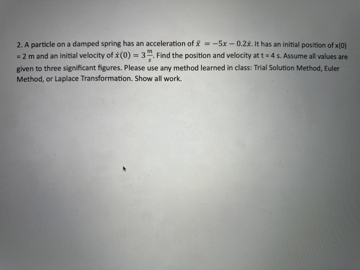 2. A particle on a damped spring has an acceleration of x = -5x -0.2x. It has an initial position of x(0)
m
= 2 m and an initial velocity of x (0) = 3. Find the position and velocity at t = 4 s. Assume all values are
given to three significant figures. Please use any method learned in class: Trial Solution Method, Euler
Method, or Laplace Transformation. Show all work.