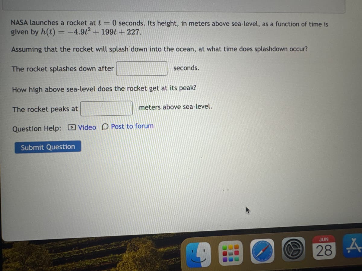 NASA launches a rocket at t=0 seconds. Its height, in meters above sea-level, as a function of time is
given by h(t) = -4.9t2 + 199t +227.
Assuming that the rocket will splash down into the ocean, at what time does splashdown occur?
The rocket splashes down after
seconds.
How high above sea-level does the rocket get at its peak?
The rocket peaks at
meters above sea-level.
Question Help: Video Post to forum
Submit Question
BEE
JUN
28
A