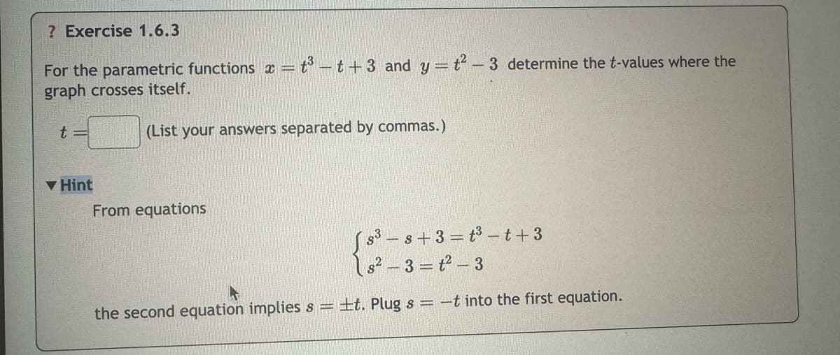 ? Exercise 1.6.3
For the parametric functions x = t³-t+3 and y = t2-3 determine the t-values where the
graph crosses itself.
t=
(List your answers separated by commas.)
▼Hint
From equations
s3s+3=t3t+3
s2-3=t2-3
the second equation implies s = ±t. Plug s = -t into the first equation.