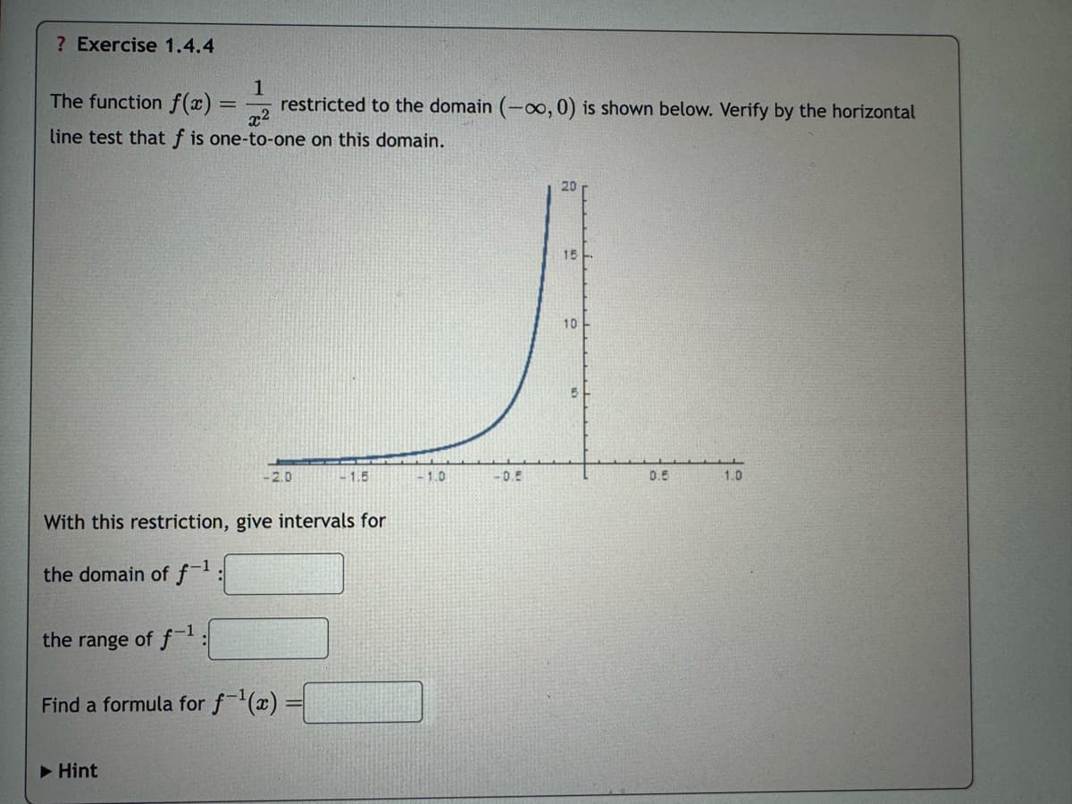 ? Exercise 1.4.4
The function f(x):
=
1
x2
restricted to the domain (-00, 0) is shown below. Verify by the horizontal
line test that f is one-to-one on this domain.
20
15
10
-2.0
-1.5
1.0
-0.5
0.5
1.0
With this restriction, give intervals for
the domain of f-1
the range of f-1:
Find a formula for f-1(x)
▶Hint