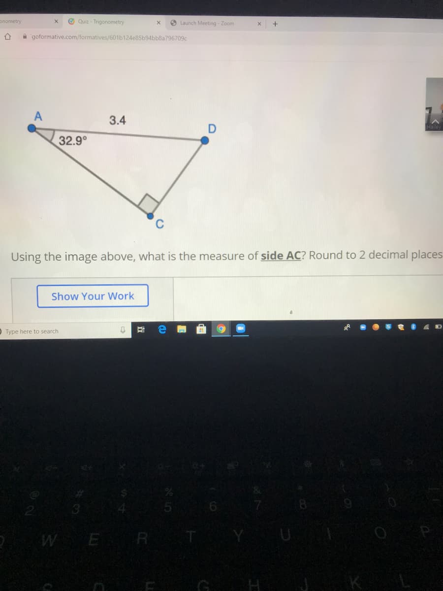 onometry
O Quiz - Trigonometry
O Launch Meeting - Zoom
A 'goformative.com/formatives/601b124e85b94bb8a796709c
A
3.4
Haile
32.9°
Using the image above, what is the measure of side AC? Round to 2 decimal places
Show Your Work
Type here to search
WE R
