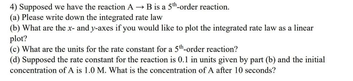 4) Supposed we have the reaction A → B is a 5th-order reaction.
(a) Please write down the integrated rate law
(b) What are the x- and y-axes if you would like to plot the integrated rate law as a linear
plot?
(c) What are the units for the rate constant for a 5th-order reaction?
(d) Supposed the rate constant for the reaction is 0.1 in units given by part (b) and the initial
concentration of A is 1.0 M. What is the concentration of A after 10 seconds?