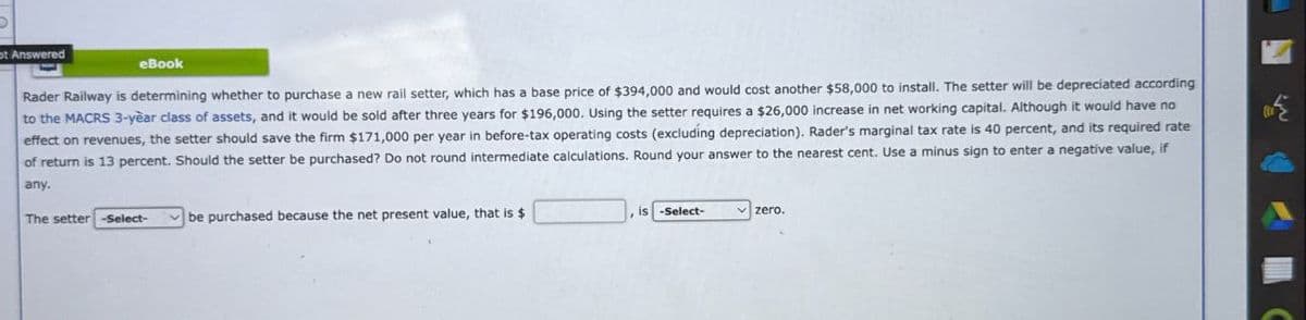 ot Answered
eBook
Rader Railway is determining whether to purchase a new rail setter, which has a base price of $394,000 and would cost another $58,000 to install. The setter will be depreciated according
to the MACRS 3-year class of assets, and it would be sold after three years for $196,000. Using the setter requires a $26,000 increase in net working capital. Although it would have no
effect on revenues, the setter should save the firm $171,000 per year in before-tax operating costs (excluding depreciation). Rader's marginal tax rate is 40 percent, and its required rate
of return is 13 percent. Should the setter be purchased? Do not round intermediate calculations. Round your answer to the nearest cent. Use a minus sign to enter a negative value, if
any.
The setter -Select-
be purchased because the net present value, that is $
is -Select-
zero..