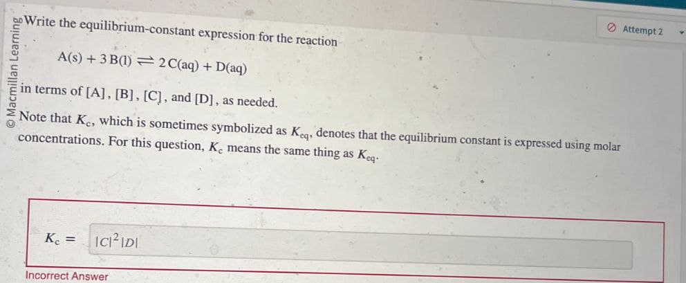 Macmillan Learning
Write the equilibrium-constant expression for the reaction
A(s)+3 B(1)2C(aq) + D(aq)
in terms of [A], [B], [C], and [D], as needed.
Note that Kc, which is sometimes symbolized as Keq, denotes that the equilibrium constant is expressed using molar
concentrations. For this question, K, means the same thing as Keq.
K₁ =
ICI²IDI
Incorrect Answer
Attempt 2