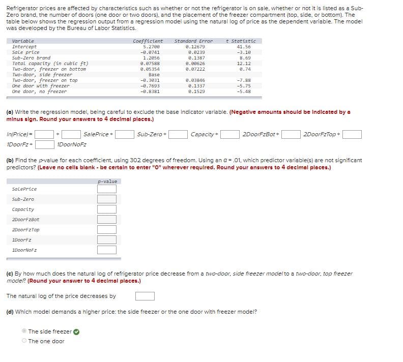 Refrigerator prices are affected by characteristics such as whether or not the refrigerator is on sale, whether or not it is listed as a Sub-
Zero brand, the number of doors (one door or two doors). and the placement of the freezer compartment (top, side, or bottom). The
table below shows the regression output from a regression model using the natural log of price as the dependent variable. The model
was developed by the Bureau of Labor Statistics.
Coefficient
5.2700
t Statistic
Variable
Standard Error
Intercept
Sale price
Sub-Zero brand
Total capacity (in cubic ft)
Two-door, freezer on bottom
Two-door, side freezer
Two-door, freezer on top
One door with freezer
One door, no freezer
e.12679
41.56
e.0239
0.1387
-0.0741
-3.10
8.69
12.12
8.74
1.2056
8.07588
8.00626
0.07222
8.05354
Base
-0.3031
0.03846
-7.88
-0.7693
e.1337
-5.75
-0.8381
e.1529
-5.48
(a) Write the regression model, being careful to exclude the base indicator variable. (Negative amounts should be Indicated by a
mlnus sign. Round your answers to 4 decimal places.)
In(Price) =
| SalePrice |
Capacity+
2DoorfzBot +
2DoorFzTop +
Sub-Zero +
IDoorFz+
IDoorNoFz
(b) Find the p-value for each coefficient, using 302 degrees of freedom. Using an a = .01. which predictor variable(s) are not significant
predictors? (Leave no cells blank - be certaln to enter "0" wherever requlred. Round your answers to 4 declmal places.)
p-value
SalePrice
Sub-Zero
Capacity
2DoorFzBot
2DoorfzTop
1Doorfz
1DoorNoFz
(c) By how much does the natural log of refrigerator price decrease from a two-door, side freezer model to a two-door, top freezer
modier? (Round your answer to 4 declmal places.)
The natural log of the price decreases by
(d) Which modei demands a higher price: the side freezer or the one door with freezer model?
The side freezer
O The one door
