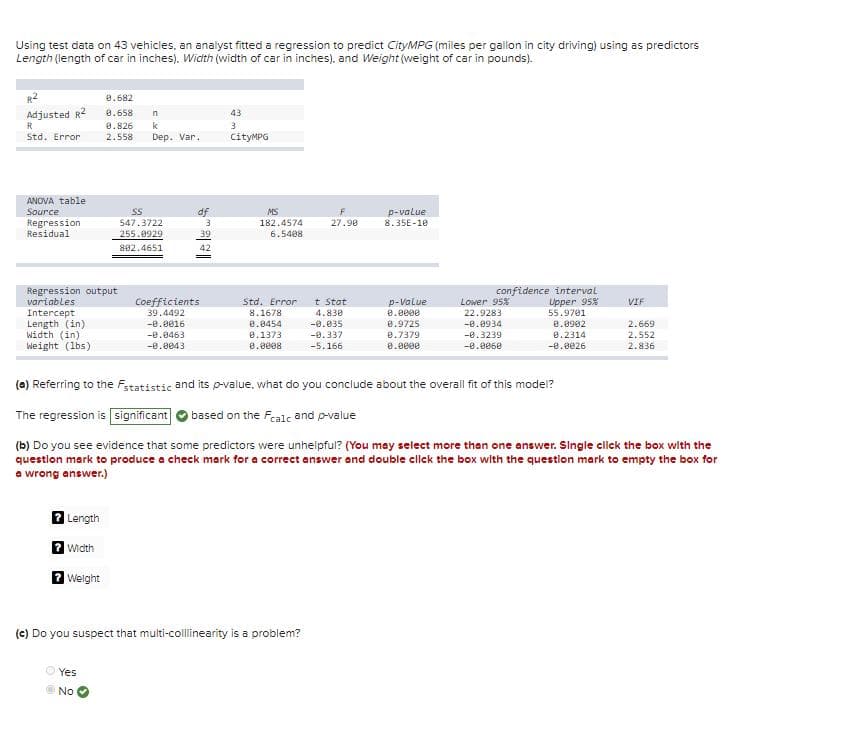 Using test data on 43 vehicles, an analyst fitted a regression to predict CityMPG (miles per gallon in city driving) using as predictors
Length (length of car in inches). Width (width of car in inches), and Weight (weight of car in pounds).
R2
8.682
Adjusted R2
R
8.658
n
43
0.826
2.558
k
3
Std. Error
Dep. Var.
CityMPG
ANOVA table
Source
Regression
Residual
df
MS
p-value
8.35E-10
547.3722
182.4574
27.90
255.0929
39
6.5408
802.4651
42
Regression output
variables
confidence interval
Upper 95%
Lower 95%
22.9283
-0.0934
Std. Error
Coefficients
39.4492
t Stat
4.830
-0.035
p-Value
e.0000
VIF
Intercept
Length (in)
Width (in)
Weight (1bs)
8.1678
55.9701
e.0454
0.1373
e.0902
8.2314
-0.0016
8.9725
8.7379
2.669
2.552
-0.0463
-0.337
-8.3239
-0.0043
0.0008
-5.166
0.0e0e
-0.0060
-e.0026
2.836
(a) Referring to the Fstatistic and its p-value, what do you conclude about the overall fit of this model?
The regression is significant
based on the Fcalc and p-value
(b) Do you see evidence that some predictors were unhelpful? (You may select more than one answer. Single click the box with the
questlon mark to produce a check mark for a correct answer and double cllck the box with the question mark to empty the box for
a wrong answer.)
7 Length
2 width
2 Welght
(e) Do you suspect that multi-collinearity is a problem?
Yes
No
