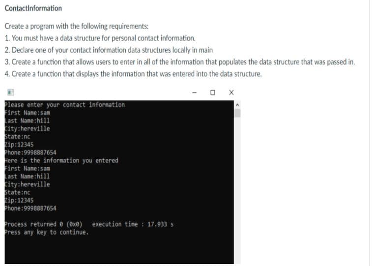 Contactinformation
Create a program with the following requirements:
1. You must have a data structure for personal contact information.
2. Declare one of your contact information data structures locally in main
3. Create a function that allows users to enter in all of the information that populates the data structure that was passed in.
4. Create a function that displays the information that was entered into the data structure.
Please enter your contact information
First Name:sam
Last Name:hill
city:hereville
State:nc
zip:12345
Phone:9998887654
Here is the information you entered
First Name:sam
ast Name:hill
city:hereville
State:nc
Zip:12345
Phone:9998887654
Process returned e (exe) execution time : 17.933 s
Press any key to continue.
