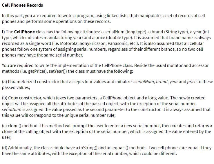 Cell Phones Records
In this part, you are required to write a program, using linked lists, that manipulates a set of records of cell
phones and performs some operations on these records.
I) The CellPhone class has the following attributes: a serialNum (long type), a brand (String type), a year (int
type, which indicates manufacturing year) and a price (double type). It is assumed that brand name is always
recorded as a single word (i.e. Motorola, SonyEricsson, Panasonic, etc.). It is also assumed that all cellular
phones follow one system of assigning serial numbers, regardless of their different brands, so no two cell
phones may have the same serial number.
You are required to write the implementation of the CellPhone class. Beside the usual mutator and accessor
methods (i.e. getPrice(), setYear()) the class must have the following:
(a) Parameterized constructor that accepts four values and initializes serialNum, brand, year and price to these
passed values;
(b) Copy constructor, which takes two parameters, a CellPhone object and a long value. The newly created
object will be assigned all the attributes of the passed object, with the exception of the serial number.
serialNum is assigned the value passed as the second parameter to the constructor. It is always assumed that
this value will correspond to the unique serial number rule;
(c) clone() method. This method will prompt the user to enter a new serial number, then creates and returns a
clone of the calling object with the exception of the serial number, which is assigned the value entered by the
user;
(d) Additionally, the class should have a toString() and an equals() methods. Two cell phones are equal if they
have the same attributes, with the exception of the serial number, which could be different.
