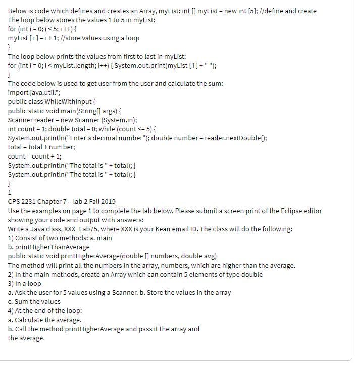 Below is code which defines and creates an Array, myList: int [] myList = new int [5]; //define and create
The loop below stores the values 1 to 5 in myList:
for (int i = 0; i< 5; i++) {
myList [i] =i+1; //store values using a loop
The loop below prints the values from first to last in myList:
for (int i = 0; i< myList.length; i++) { System.out.print(myList [i]+"");
The code below is used to get user from the user and calculate the sum:
import java.util.";
public class WhileWithInput {
public static void main(String[] args) {
Scanner reader = new Scanner (System.in);
int count = 1; double total = 0; while (count <= 5) {
System.out.println("Enter a decimal number"); double number = reader.nextDouble();
total = total + number;
count = count + 1;
System.out.printlin("The total is "+ total); }
System.out.println("The total is "+ total); }
1
CPS 2231 Chapter 7- lab 2 Fall 2019
Use the examples on page 1 to complete the lab below. Please submit a screen print of the Eclipse editor
showing your code and output with answers:
Write a Java class, XXX_Lab75, where XXX is your Kean email ID. The class will do the following:
1) Consist of two methods: a. main
b. printHigherThanAverage
public static void printHigherAverage(double [] numbers, double avg)
The method will print all the numbers in the array, numbers, which are higher than the average.
2) In the main methods, create an Array which can contain 5 elements of type double
3) In a loop
a. Ask the user for 5 values using a Scanner. b. Store the values in the array
c. Sum the values
4) At the end of the loop:
a. Calculate the average.
b. Call the method printHigherAverage and pass it the array and
the average.
