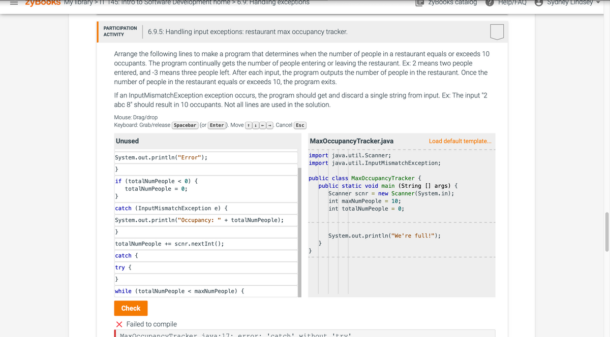 = ZyBоOKS My library > 11_145: Intro to Software Development home > 6.9: Handling exceptions
PARTICIPATION
ACTIVITY
Arrange the following lines to make a program that determines when the number of people in a restaurant equals or exceeds 10
occupants. The program continually gets the number of people entering or leaving the restaurant. Ex: 2 means two people
entered, and -3 means three people left. After each input, the program outputs the number of people in the restaurant. Once the
number of people in the restaurant equals or exceeds 10, the program exits.
6.9.5: Handling input exceptions: restaurant max occupancy tracker.
If an Input MismatchException exception occurs, the program should get and discard a single string from input. Ex: The input "2
abc 8" should result in 10 occupants. Not all lines are used in the solution.
Mouse: Drag/drop
Keyboard: Grab/release (Spacebar (or Enter). Move ↑
Unused
System.out.println("Error");
}
if (totalNumPeople < 0) {
totalNumPeople
0;
}
=
}
catch (InputMismatchException e) {
System.out.println("Occupancy: + totalNumPeople);
totalNumPeople += scnr.nextInt ();
catch {
Check
try {
}
while (totalNumPeople < maxNumPeople) {
→ Cancel Esc
MaxOccupancy Tracker.java
E ZYBOOKS catalog ? Help/FAQ
import java.util.Scanner;
import java.util.InputMismatchException;
}
Load default template...
public class Max0ccupancyTracker {
public static void main (String [] args) {
Scanner scnr = new Scanner(System.in);
int maxNumPeople 10;
int totalNumPeople = 0;
X Failed to compile
MaxOccupancyTracker java 17. error: 'catch' without 'try!
System.out.println("We're full!");
Sydney Lindsey