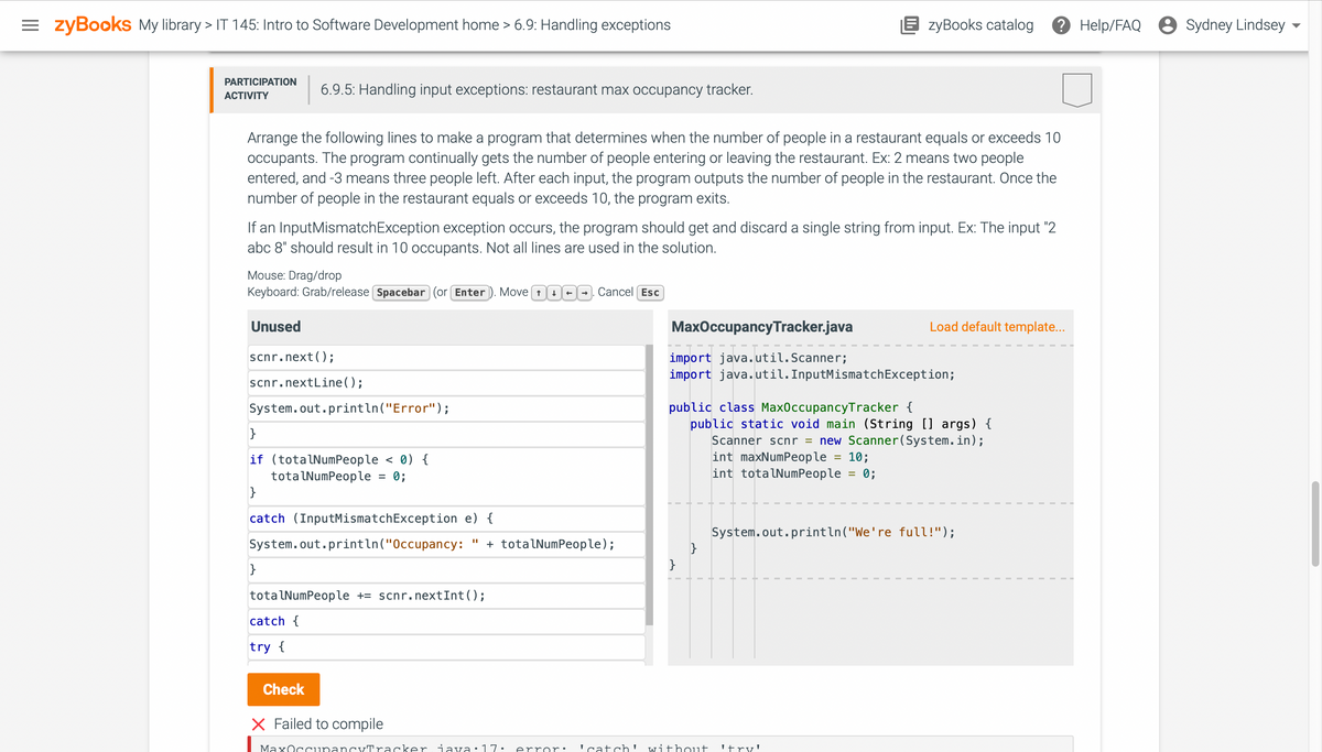 =zyBooks My library > IT 145: Intro to Software Development home > 6.9: Handling exceptions
PARTICIPATION
ACTIVITY
Arrange the following lines to make a program that determines when the number of people in a restaurant equals or exceeds 10
occupants. The program continually gets the number of people entering or leaving the restaurant. Ex: 2 means two people
entered, and -3 means three people left. After each input, the program outputs the number of people in the restaurant. Once the
number of people in the restaurant equals or exceeds 10, the program exits.
6.9.5: Handling input exceptions: restaurant max occupancy tracker.
If an InputMismatchException exception occurs, the program should get and discard a single string from input. Ex: The input "2
abc 8" should result in 10 occupants. Not all lines are used in the solution.
Mouse: Drag/drop
Keyboard: Grab/release [Spacebar (or Enter). Move
Unused
scnr.next();
scnr.nextLine();
System.out.println("Error");
}
if (totalNumPeople < 0) {
totalNumPeople
0;
}
=
}
catch (InputMismatch Exception e) {
System.out.println("Occupancy: + totalNumPeople);
Check
totalNumPeople += scnr.nextInt ();
catch {
try {
→ Cancel Esc
MaxOccupancy Tracker.java
EzyBooks catalog
import java.util.Scanner;
import java.util.InputMismatchException;
}
public class MaxOccupancyTracker {
public static void main (String [] args) {
Scanner scnr = new Scanner(System.in);
int maxNumPeople
10;
int totalNumPeople = 0;
}
Load default template...
X Failed to compile
MaxOccupancyTracker java:17. error: 'catch' without 'try'
System.out.println("We're full!");
Help/FAQ Sydney Lindsey