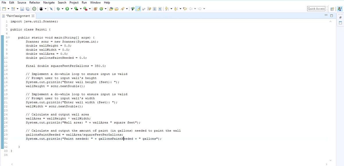 File Edit Source Refactor Navigate Search Project Run Window Help
*Paintlassignment X
1 import java.util.Scanner;
2
3 public class Paintl {
4
50
6
7
8
10
11
12
13
14
15
16
17
18
19
20
21
22
23
24
25
26
27
28
29
30
31
32
33 }
34
public static void main(String[] args) {
Scanner scnr = new Scanner (System.in);
double wallHeight = 0.0;
double wallWidth = 0.0;
double wallArea = 0.0;
double gallons PaintNeeded = 0.0;
}
final double square Feet PerGallons = 350.0;
// Implement a do-while loop to ensure input is valid
// Prompt user to input wall's height
System.out.println("Enter wall height (feet): ");
wallHeight = scnr.nextDouble();
// Implement a do-while loop to ensure input is valid
// Prompt user to input wall's width
System.out.println("Enter wall width (feet): ");
wallWidth = scnr.nextDouble();
// Calculate and output wall area
wallArea = wallHeight * wallWidth;
System.out.println("Wall area: + wallArea " square feet");
11
// Calculate and output the amount of paint (in gallons) needed to paint the wall
gallons PaintNeeded = wallArea/square Feet PerGallons;
System.out.println("Paint needed: " + gallonsPaintNeeded + gallons");
Quick Access
☐