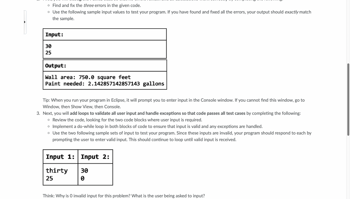 o Find and fix the three errors in the given code.
o Use the following sample input values to test your program. If you have found and fixed all the errors, your output should exactly match
the sample.
Input:
30
25
Output:
Wall area: 750.0 square feet
Paint needed: 2.142857142857143 gallons
Tip: When you run your program in Eclipse, it will prompt you to enter input in the Console window. If you cannot find this window, go to
Window, then Show View, then Console.
3. Next, you will add loops to validate all user input and handle exceptions so that code passes all test cases by completing the following:
o Review the code, looking for the two code blocks where user input is required.
o Implement a do-while loop in both blocks of code to ensure that input is valid and any exceptions are handled.
o Use the two following sample sets of input to test your program. Since these inputs are invalid, your program should respond to each by
prompting the user to enter valid input. This should continue to loop until valid input is received.
Input 1: Input 2:
thirty
25
30
Think: Why is O invalid input for this problem? What is the user being asked to input?