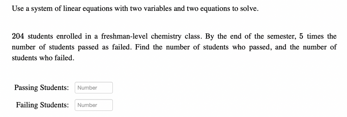 ### Solving Linear Systems with Two Variables

**Problem Statement:**
204 students enrolled in a freshman-level chemistry class. By the end of the semester, 5 times the number of students passed as failed. Find the number of students who passed, and the number of students who failed.

**Solution Methods:**
Use a system of linear equations with two variables to solve the problem.

**Formulation:**
Let \( x \) be the number of students who passed the class.
Let \( y \) be the number of students who failed the class.

**Equations:**
1. Total number of students: 
   \[
   x + y = 204
   \]
2. Five times as many students passed as failed: 
   \[
   x = 5y
   \]

**Steps to Solve:**
1. Substitute \( x \) from the second equation into the first equation:
   \[
   5y + y = 204
   \]
2. Combine like terms and solve for \( y \):
   \[
   6y = 204 \implies y = 34
   \]
3. Substitute \( y \) back into the second equation to find \( x \):
   \[
   x = 5 \cdot 34 = 170
   \]

**Result:**
- Number of Passing Students: \( 170 \)
- Number of Failing Students: \( 34 \)

**Input Fields:**
- **Passing Students:** [Input Field]
- **Failing Students:** [Input Field]

**Graphical Representation:**
There are no graphs or diagrams provided in the original text.

This example demonstrates how systems of linear equations can be applied to real-world problems, helping us to understand and analyze different scenarios mathematically.