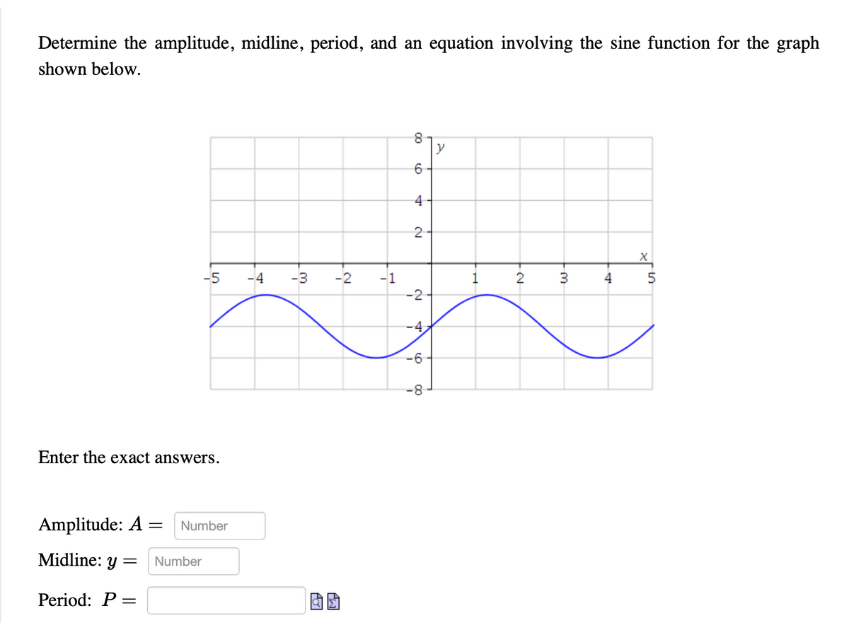 **Determining Amplitude, Midline, Period, and Equation of a Sine Function**

**Objective:**
Determine the amplitude, midline, period, and an equation involving the sine function for the graph shown below.

**Graph Analysis:**
The given graph represents a sine wave function, which oscillates above and below the x-axis. 

**Instructions:**
Enter the exact answers for each of the parameters below.

**Input Fields:**
- **Amplitude** \( A = \) : [Number Input Field]
- **Midline** \( y = \) : [Number Input Field]
- **Period** \( P = \) : [Number Input Field, with radical and pi symbols available for input]

**Details:**
- **Amplitude (A)**: This is the maximum distance from the midline to the peak of the wave.
- **Midline**: This is the horizontal line that runs exactly in the middle of the graph, around which the wave oscillates.
- **Period (P)**: The period is the horizontal length required for the graph to complete one full cycle.

**Visual Description of Graph:**
The graph is displayed on a coordinate plane with the x-axis ranging from -5 to 5 and the y-axis ranging from -8 to 8. The sine curve starts below the midline, reaches a maximum point, descends below the midline, and completes the cycle to reach back to start forming the next cycle.

**Note:** Use the input fields to provide the necessary mathematical values to accurately describe the sine function based on the provided graph. Ensure you consider the appropriate units and symbols where needed.

**Example Analysis:**
- If the peak of the wave is at \( y = -2 \) and the trough is at \( y = -6 \), the amplitude \( A \) is calculated as half the difference between the peak and trough.
- The midline in this context will be the average of the peak and trough values.
- To determine the period, observe the distance along the x-axis between two corresponding points on consecutive cycles of the wave.

By analyzing these aspects accurately, you can derive the equation for the sine function represented by the graph.
