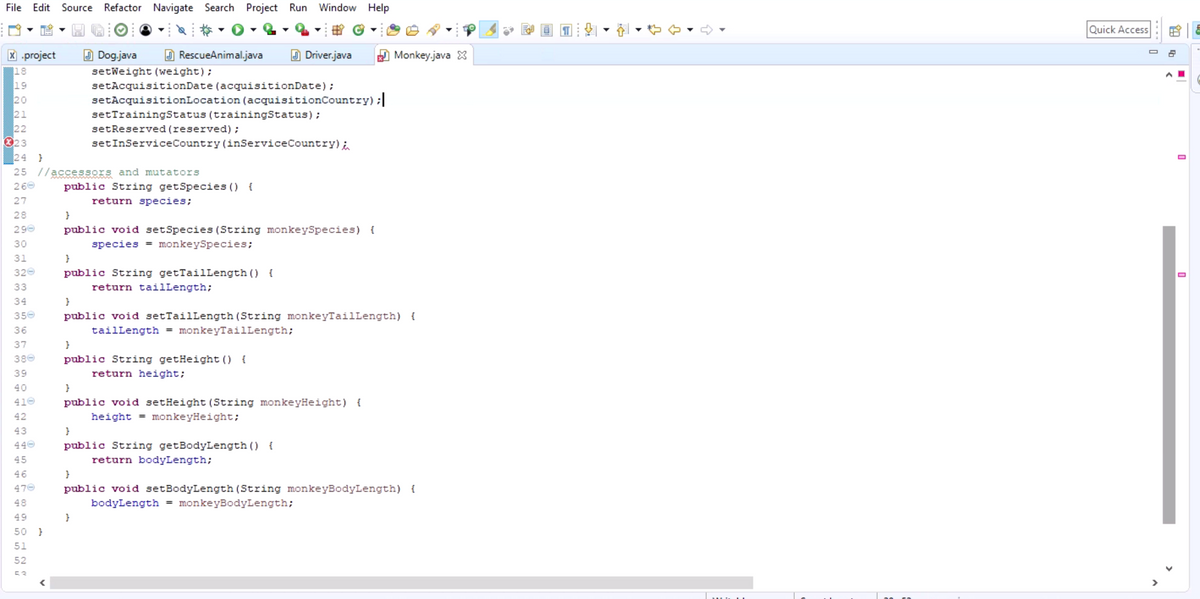 File Edit Source Refactor Navigate Search Project Run Window Help
X.project
18
19
20
21
22
023
30
31
320
33
34
350
36
37
380
39
40
410
42
43
440
24 }
25 //accessors and mutators
260
27
28
290
45
46
470
48
49
nnn (n
50
OHNC
51
52
53
}
RescueAnimal.java
Dog.java
setWeight (weight);
public String getSpecies () {
return species;
setAcquisitionDate (acquisitionDate);
setAcquisition Location (acquisitionCountry) ;|
setTrainingStatus (trainingStatus);
setReserved (reserved);
setInService Country (inService Country) i
}
public void setSpecies (String monkeySpecies) {
species = monkeySpecies;
}
public String getTailLength () {
return tailLength;
}
}
public String getHeight () {
return height;
}
public void setTailLength (String monkeyTailLength) {
tailLength = monkeyTailLength;
}
Driver.java
}
public void setHeight (String monkeyHeight) {
height=monkeyHeight;
public String getBodyLength () {
return bodyLength;
}
Monkey.java
public void setBodyLength (String monkeyBodyLength) {
bodyLength = monkeyBodyLength;
Quick Access
0