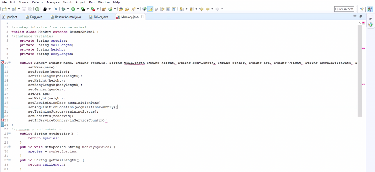 File Edit Source Refactor Navigate Search Project Run Window Help
7
8
9
100
11
12
13
14
15
16
17
18
x .project
1
2 //monkey inherits from rescue animal
3 public class Monkey extends RescueAnimal {
4 //instance variables
5
6
3 3 3 3 3
31
320
33
19
20
21
22
23
24 }
25
260
27
28
}
290 public void setSpecies (String monkeySpecies) {
30
species = monkeySpecies;
34
Dog.java
RescueAnimal.java
private String species;
private String tailLength;
private String height;
private String bodyLength;
}
Driver.java
public Monkey (String name, String species, String tailLength String height, String bodyLength String gender, String age, String weight, String acquisitionDate S
setName (name);
setSpecies (species);
setTailLength (tailLength);
setHeight (height);
setBodyLength (bodyLength);
setGender (gender);
setAge (age);
setWeight (weight);
//a accessors and mutators
}
setAcquisitionDate (acquisitionDate);
setAcquisition Location (acquisitionCountry) ;|
setTrainingStatus (trainingStatus);
public String getSpecies () {
return species;
setReserved (reserved);
setInService Country (inService Country) i
public String getTailLength () {
return tailLength;
Monkey.java
Quick Access
0
4
0
#J
69