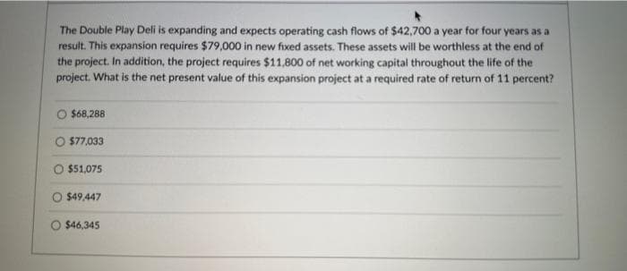 The Double Play Deli is expanding and expects operating cash flows of $42,700 a year for four years as a
result. This expansion requires $79,000 in new fixed assets. These assets will be worthless at the end of
the project. In addition, the project requires $11,800 of net working capital throughout the life of the
project. What is the net present value of this expansion project at a required rate of return of 11 percent?
$68,288
O $77,033
O $51,075
$49,447
O $46,345