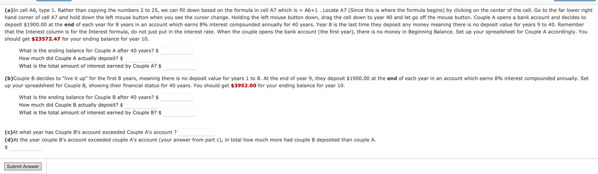 (a) In cell A6, type 1. Rather than copying the numbers 2 to 25, we can fill down based on the formula in cell A7 which is = A6+1. Locate A7 (Since this is where the formula begins) by clicking on the center of the cell. Go to the far lower right
hand corner of cell A7 and hold down the left mouse button when you see the cursor change. Holding the left mouse button down, drag the cell down to year 40 and let go off the mouse button. Couple A opens a bank account and decides to
deposit $1900.00 at the end of each year for 8 years in an account which earns 8% interest compounded annually for 40 years. Year 8 is the last time they deposit any money meaning there is no deposit value for years 9 to 40. Remember
that the Interest column is for the Interest formula, do not just put in the interest rate. When the couple opens the bank account (the first year), there is no money in Beginning Balance. Set up your spreadsheet for Couple A accordingly. You
should get $23572.47 for your ending balance for year 10.
What is the ending balance for Couple A after 40 years? $
How much did Couple A actually deposit? $
What is the total amount of interest earned by Couple A? $
(b) Couple B decides to "live it up" for the first 8 years, meaning there is no deposit value for years 1 to 8. At the end of year 9, they deposit $1900.00 at the end of each year in an account which earns 8% interest compounded annually. Set
up your spreadsheet for Couple B, showing their financial status for 40 years. You should get $3952.00 for your ending balance for year 10.
What is the ending balance for Couple B after 40 years? $
How much did Couple B actually deposit? $
What is the total amount of interest earned by Couple B? $
(c)At what year has Couple B's account exceeded Couple A's account?
(d)At the year couple B's account exceeded couple A's account (your answer from part c), in total how much more had couple B deposited than couple A.
$
Submit Answer