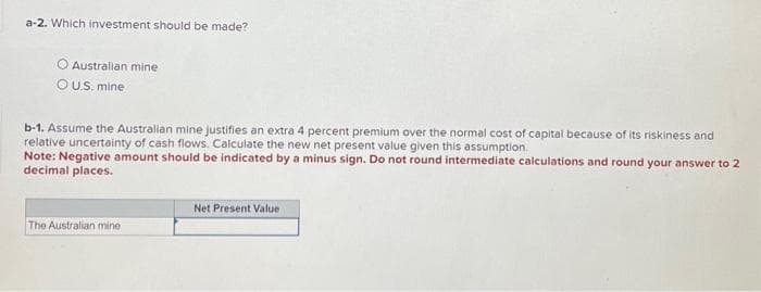 a-2. Which investment should be made?
O Australian mine
OU.S. mine
b-1. Assume the Australian mine justifies an extra 4 percent premium over the normal cost of capital because of its riskiness and
relative uncertainty of cash flows. Calculate the new net present value given this assumption.
Note: Negative amount should be indicated by a minus sign. Do not round intermediate calculations and round your answer to 2
decimal places.
The Australian mine
Net Present Value