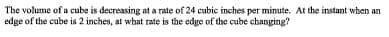 The volume of a cube is decreasing at a rate of 24 cubic inches per minute. At the instant when an
edge of the cube is 2 inches, at what rate is the edge of the cube changing?
