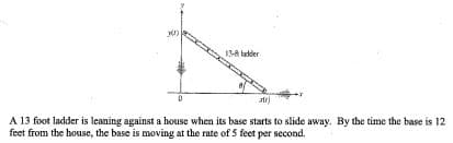 13-A lader
A 13 foot ladder is leaning against a house when its base starts to slide away. By the time the base is 12
feet from the house, the base is moving at the rate of 5 feet per second.
