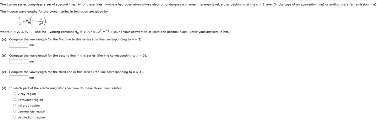 The Lyman series comprises a set of spectral lines. All of these lines involve a hydrogen atom whose electron undergoes a change in energy level, either beginning at the n = 1 level (in the case of an absorption line) or ending there (an emission line).
The inverse wavelengths for the Lyman series in hydrogen are given by
1 -
where n = 2, 3, 4, ... and the Rydberg constant R, = 1.097 x 10' m-. (Round your answers to at least one decimal place. Enter your answers in nm.)
%3D
(a) Compute the wavelength for the first line in this series (the line corresponding to n = 2).
nm
(b) Compute the wavelength for the second line in this series (the line corresponding to n = 3).
nm
(c) Compute the wavelength for the third line in this series (the line corresponding to n = 4).
nm
(d) In which part of the electromagnetic spectrum do these three lines reside?
O x-ray region
O ultraviolet region
O infrared region
O gamma ray region
O visible light region
