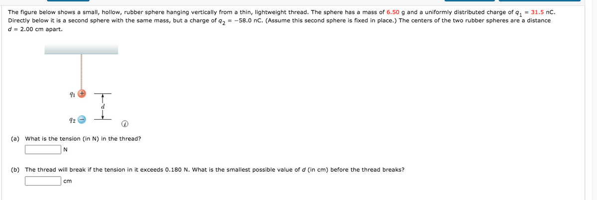 The figure below shows a small, hollow, rubber sphere hanging vertically from a thin, lightweight thread. The sphere has a mass of 6.50 g and a uniformly distributed charge of q, = 31.5 nC.
Directly below it is a second sphere with the same mass, but a charge of q, = -58.0 nC. (Assume this second sphere is fixed in place.) The centers of the two rubber spheres are a distance
d = 2.00 cm apart.
91 +
92
(a) What is the tension (in N) in the thread?
N
(b) The thread will break if the tension in it exceeds 0.180 N. What is the smallest possible value of d (in cm) before the thread breaks?
cm
