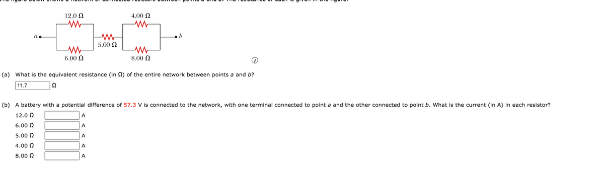 12.0 N
4.00 N
5.00 N
6.00 N
8.00 Q
(a) What is the equivalent resistance (in N) of the entire network between points a and b?
11.7
(b) A battery with a potential difference of 57.3 V is connected to the network, with one terminal connected to point a and the other connected to point b. What is the current (in A) in each resistor?
12.0 0
A
6.00 0
A
5.00 N
A
4.00 0
A
8.00 N
A
