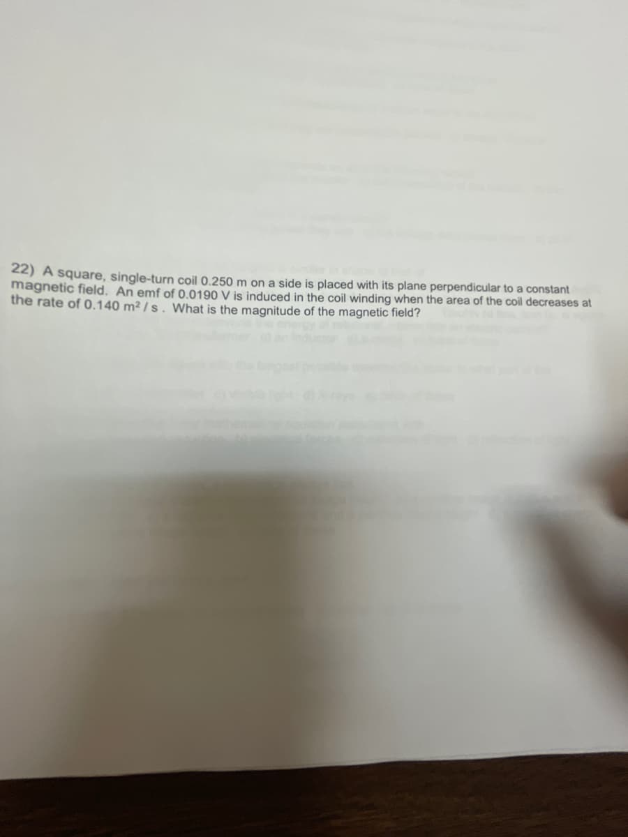 22) A square, single-turn coil 0.250 m on a side is placed with its plane perpendicular to a constant
magnetic field. An emf of 0.0190 V is induced in the coil winding when the area of the coil decreases at
the rate of 0.140 m² / s . What is the magnitude of the magnetic field?

