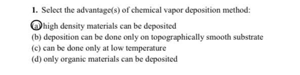 1. Select the advantage(s) of chemical vapor deposition method:
a high density materials can be deposited
(b) deposition can be done only on topographically smooth substrate
(c) can be done only at low temperature
(d) only organic materials can be deposited
