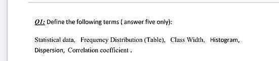 Q1: Define the following terms ( answer five only):
Statistical data, Frequency Distribution (Table), Class Width, Histogram,
Dispersion, Correlation coefficient .
