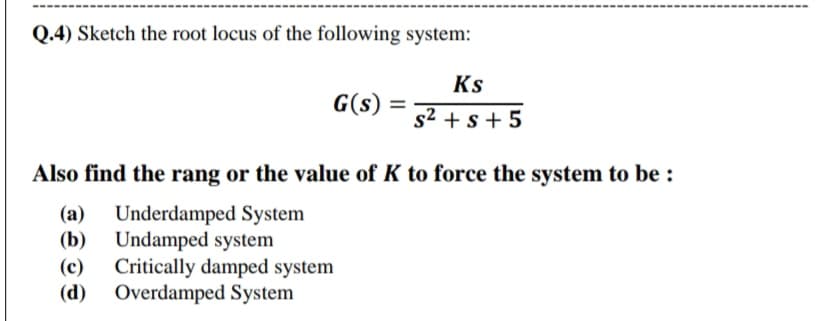 Q.4) Sketch the root locus of the following system:
Ks
G(s)
s2 + s + 5
Also find the rang or the value of K to force the system to be :
Underdamped System
(b) Undamped system
Critically damped system
(d) Overdamped System
(a)
(c)
