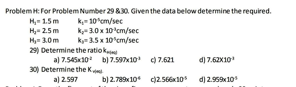 Problem H: For Problem Number 29 &30. Given the data below determine the required.
k,= 10Scm/sec
k2= 3.0 x 103cm/sec
k3= 3.5 x 10 cm/sec
H,= 1.5 m
H2= 2.5 m
H3= 3.0 m
29) Determine the ratio kH(eg)
a) 7.545x102
b) 7.597x103
c) 7.621
d) 7.62X103
30) Determine the Kvleg).
a) 2.597
b) 2.789x106
c)2.566x10s
d) 2.959x105
