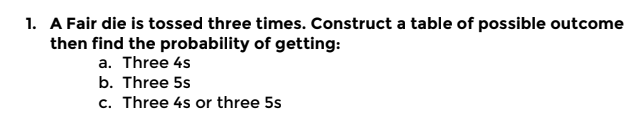 1. A Fair die is tossed three times. Construct a table of possible outcome
then find the probability of getting:
a. Three 4s
b. Three 5s
c. Three 4s or three 5s