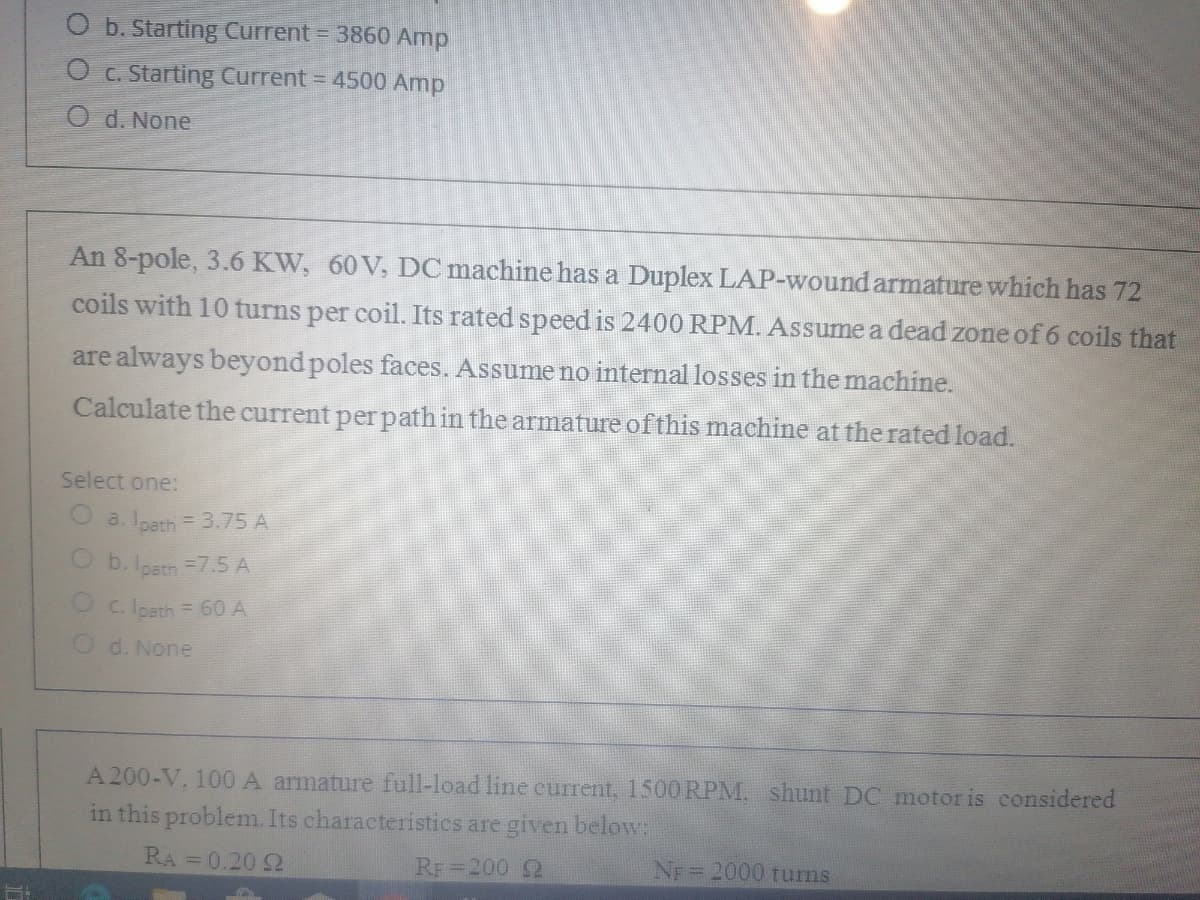 O b. Starting Current = 3860 Amp
O c. Starting Current = 4500 Amp
O d. None
An 8-pole, 3.6 KW, 60 V, DC machine has a Duplex LAP-wound armature which has 72
coils with 10 turns per coil. Its rated speed is 2400 RPM. Assume a dead zone of 6 coils that
are always beyond poles faces. Assume no internal losses in the machine.
Calculate the current per path in the armature of this machine at the rated load.
Select one:
a. Ipath = 3.75 A
O b. loath =7.5 A
O c. Ipath = 60 A
O d. None
A 200-V. 100 A armature full-load line current, 1500RPM, shunt DC motor is considered
in this problem. Its characteristics are given below:
RA =0.20 2
RF 200 2
NF =2000 turns

