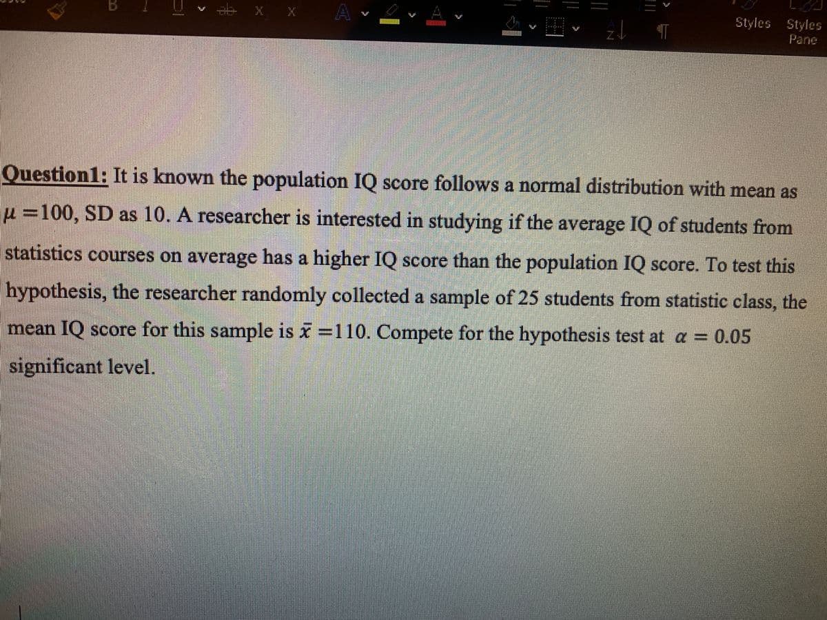 Styles Styles
Pane
Question1: It is known the population IO score follows a normal distribution with mean as
u=100, SD as 10. A researcher is interested in studying if the average IQ of students from
statistics courses on average has a higher IQ score than the population IQ score. To test this
hypothesis, the researcher randomly collected a sample of 25 students from statistic class, the
mean IQ score for this sample is x 110. Compete for the hypothesis test at a = 0.05
significant level.
N
