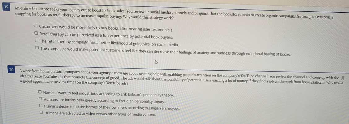 19
An online bookstore seeks your agency out to boost its book sales. You review its social media channels and pinpoint that the bookstore needs to create organic campaigns featuring its customers
shopping for books as retail therapy to increase impulse buying. Why would this strategy work?
O Customers would be more likely to buy books after hearing user testimonials.
O Retail therapy can be perceived as a fun experience by potential book buyers.
O The retail therapy campaign has a better likelihood of going viral on social media.
O The campaigns would make potential customers feel like they can decrease their feelings of anxiety and sadness through emotional buying of books.
A work from home platform company sends your agency a message about needing help with grabbing people's attention on the company's YouTube channel. You review the channel and come up with the
idea to create YouTube ads that promote the concept of greed. The ads would talk about the possibility of potential users earning a lot of money if they find a job on the work from home platform. Why would
a greed appeal increase view times on the company's YouTube ads?
20
O Humans want to feel industrious according to Erik Erikson's personality theory.
O Humans are intrinsically greedy according to Freudian personality theory.
O Humans desire to be the heroes of their own lives according to Jungian archetypes.
O Humans are attracted to video versus other types of media content.
