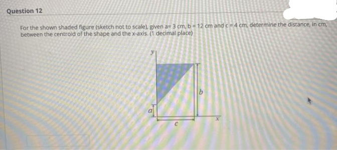 Question 12
For the shown shaded figure (sketch not to scale). given a= 3 cm, b = 12 cm and c4 cm, determine the distance, in cm,
between the centroid of the shape and the x-axis. (1 decimal place)
