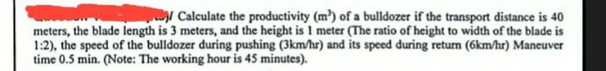 Calculate the productivity (m³) of a bulldozer if the transport distance is 40
meters, the blade length is 3 meters, and the height is 1 meter (The ratio of height to width of the blade is
1:2), the speed of the bulldozer during pushing (3km/hr) and its speed during return (6km/hr) Maneuver
time 0.5 min. (Note: The working hour is 45 minutes).