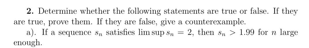 2. Determine whether the following statements are true or false. If they
are true, prove them. If they are false, give a counterexample.
2, then sn> 1.99 for n large
a). If a sequence sn satisfies lim sup sn
enough.
=