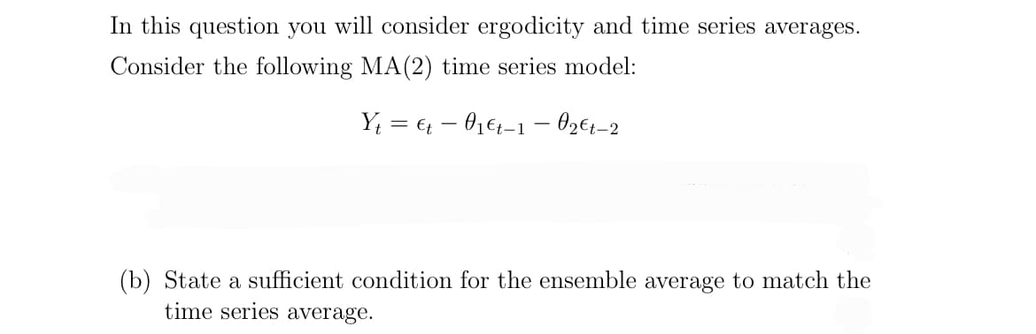 In this question you will consider ergodicity and time series averages.
Consider the following MA (2) time series model:
Y₁ = €t 0₁ €t-1 - 0₂€t-2
(b) State a sufficient condition for the ensemble average to match the
time series average.