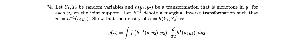 *4. Let Y1, Y2 be random variables and h(yı, Y2) be a transformation that is monotone in y1 for
each y2 on the joint support. Let h-1 denote a marginal inverse transformation such that
Y1 = h-1(u; y2). Show that the density of U = h(Y1,Y2) is:
g(u) = | f (h- (u; y2), Y2)
d
h' (u; y2)| dy2
du
