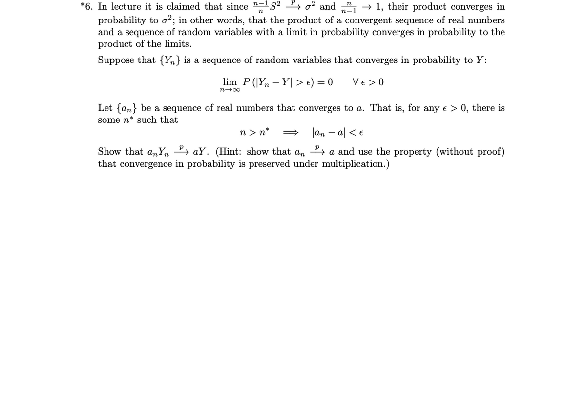 *6. In lecture it is claimed that since "-1S² 2→ o² and „", → 1, their product converges in
probability to o²; in other words, that the product of a convergent sequence of real numbers
and a sequence of random variables with a limit in probability converges in probability to the
product of the limits.
Suppose that {Yn} is a sequence of random variables that converges in probability to Y:
lim P (|Y, – Y| > e) = 0
Ve > 0
n-00
Let {an} be a sequence of real numbers that converges to a. That is, for any e > 0, there is
some n* such that
n > n*
|an – al < e
Show that a, Yn 2» aY. (Hint: show that an » a and use the property (without proof)
that convergence in probability is preserved under multiplication.)
