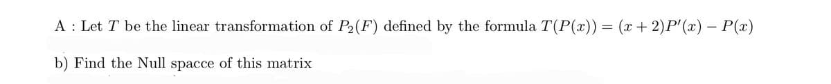 A: Let T be the linear transformation of P2(F) defined by the formula T(P(x)) = (x + 2)P'(x) − P(x)
b) Find the Null spacce of this matrix