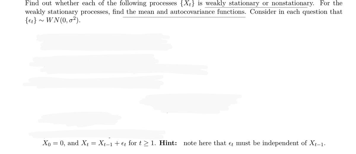 Find out whether each of the following processes {Xt} is weakly stationary or nonstationary. For the
weakly stationary processes, find the mean and autocovariance functions. Consider in each question that
{et} ~ WN(0,0²).
Xo = 0, and Xt = Xt−1 + €t for t≥ 1. Hint: note here that must be independent of Xt-1.