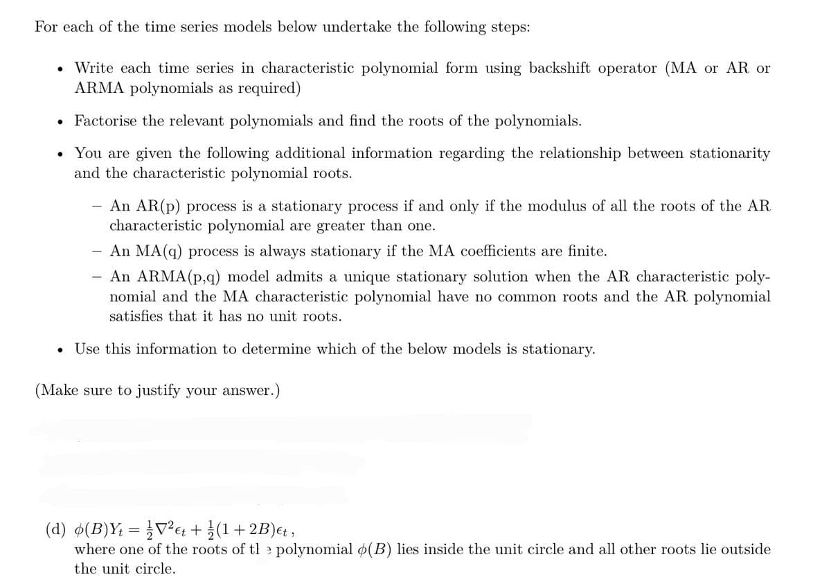 For each of the time series models below undertake the following steps:
Write each time series in characteristic polynomial form using backshift operator (MA or AR or
ARMA polynomials as required)
• Factorise the relevant polynomials and find the roots of the polynomials.
You are given the following additional information regarding the relationship between stationarity
and the characteristic polynomial roots.
An AR(p) process is a stationary process if and only if the modulus of all the roots of the AR
characteristic polynomial are greater than one.
An MA(q) process is always stationary if the MA coefficients are finite.
An ARMA (p,q) model admits a unique stationary solution when the AR characteristic poly-
nomial and the MA characteristic polynomial have no common roots and the AR polynomial
satisfies that it has no unit roots.
Use this information to determine which of the below models is stationary.
(Make sure to justify your answer.)
-
(d) o(B)Yt = ½V²€t + ¼/(1+2B)et,
2
where one of the roots of the polynomial (B) lies inside the unit circle and all other roots lie outside
the unit circle.