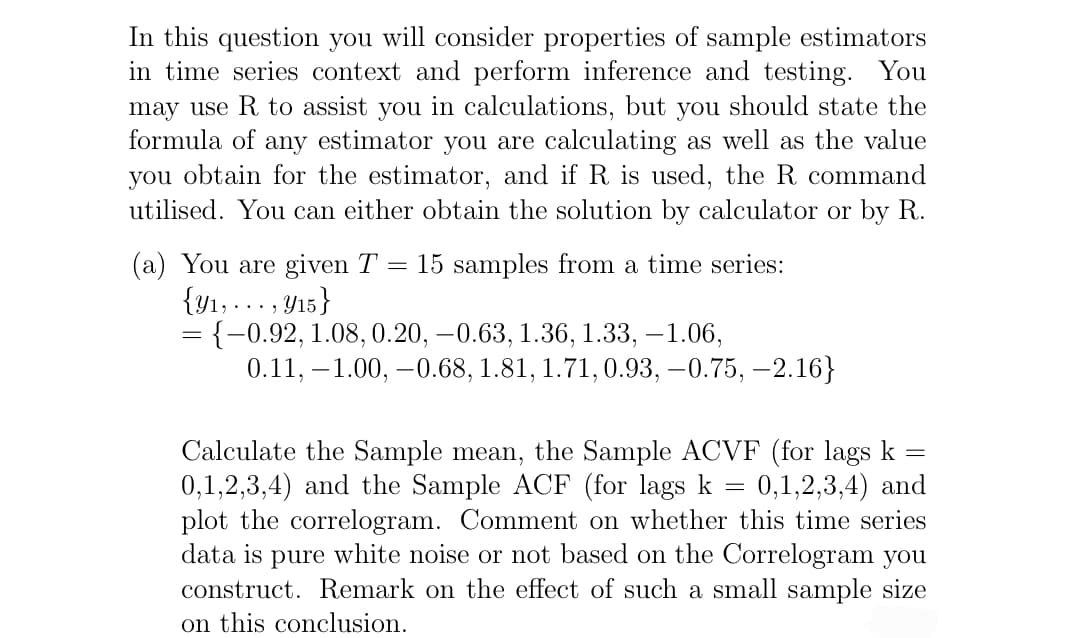 In this question you will consider properties of sample estimators
in time series context and perform inference and testing. You
may use R to assist you in calculations, but you should state the
formula of any estimator you are calculating as well as the value
you obtain for the estimator, and if R is used, the R command
utilised. You can either obtain the solution by calculator or R.
(a) You are given T = 15 samples from a time series:
{y₁,..., y15}
= {-0.92, 1.08, 0.20, −0.63, 1.36, 1.33, -1.06,
0.11, -1.00, -0.68, 1.81, 1.71, 0.93,-0.75, -2.16}
-
=
Calculate the Sample mean, the Sample ACVF (for lags k
0,1,2,3,4) and the Sample ACF (for lags k 0,1,2,3,4) and
plot the correlogram. Comment on whether this time series
data is pure white noise or not based on the Correlogram you
construct. Remark on the effect of such a small sample size
on this conclusion.